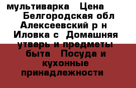 мультиварка › Цена ­ 3 000 - Белгородская обл., Алексеевский р-н, Иловка с. Домашняя утварь и предметы быта » Посуда и кухонные принадлежности   